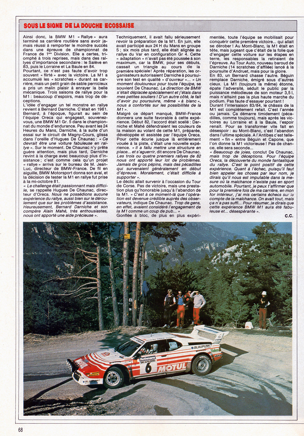 SOUS LE SIGNE DE LA DOUCHE ÉCOSSAISE

Ainsi donc, la BMW M1 Rallye » aura terminé sa carrière routière sans avoir jamais réussi à remporter le moindre succès dans une épreuve de championnat de France de 1 Division. Elle a certes, triomphé à trois reprises, mais dans des rallyes d'importance secondaire : le Salève en 83, puis le Lorraine et La Baule en 84.
Pourtant, ce n'est pas faute d'avoir trop souvent flirté » avec la victoire. La M1 a accumulé les scratches » durant sa carrière, mais un petit grain de sable pernicieux a pris un malin plaisir à enrayer la belle mécanique. Trois saisons de rallye pour la M1 : beaucoup d'espoirs, mais trop de déceptions.
L'idée d'engager un tel monstre en rallye revient à Bernard Darniche. C'était en 1981. Bernard, à l'époque, figurait au sein de l'équipe Oreca qui engageait, souvenez-vous, une BMW M1 Gr. 5 dans le championnat du monde d'endurance. Peu avant les 24 Heures du Mans, Darniche, à la suite d'un essai sur le circuit de Magny-Cours, glissa dans l'oreille d'Hugues De Chaunac : « Ce devrait être une voiture fabuleuse en rallye ». Sur le moment. De Chaunac n'y prête guère attention, mais plus tard, Darniche revint à la charge avec beaucoup plus d'insistance ; c'est comme cela qu'un projet rallye » arriva sur le bureau de M. Jean-Luc, directeur de BMW-France. De fil en aiguille, BMW Motorsport donna son aval, et la décision de tester la M1 en rallye fut prise à la mi-octobre 81.
Le challenge était passionnant mais difficile, se rappelle Hugues De Chaunac, directeur d'Oreca. Nous ne possédions aucune expérience du rallye, aussi bien sur le déroulement que sur les problèmes d'assistance. Heureusement, Bernard Darniche et son compère Alain Mahé, très enthousiastes, nous ont apporté une aide précieuse ».

Techniquement, il avait fallu sérieusement revoir la préparation de la M1. En juin, elle avait participé aux 24 H du Mans en groupe 5 ; six mois plus tard, elle était alignée au rallye du Var en configuration Gr 4. Cette « adaptation » n'avait pas été poussée à son maximum, car la BMW, pour ses débuts, cassait un triangle au cours de la première spéciale ! Après réparation, les organisateurs autorisaient Darniche à poursuivre son test en qualité « d'ouvreur » ... « Un moment douloureux pour toute l'équipe, se souvient De Chaunac. La direction de BMW s'était déplacée spécialement et j'étais dans mes petites souliers ! D'un autre côté, le fait d'avoir pu poursuivre, même à blanc", nous a confortés sur les possibilités de la M1 ».
Malgré ce départ manqué, BMW-France donnera une suite favorable à cette expérience. Début 82, l'accord était scellé : Darniche et Mahé défendraient les couleurs de la maison au volant de cette M1, préparée, développée et assistée par l'équipe Oreca. Pour cette écurie jusque-là entièrement vouée à la piste, c'était une nouvelle expérience. Il a fallu mettre une structure en place... et s'aguerrir, dit encore De Chaunac. Les trois ou quatre premiers rallyes de 82 nous ont apporté leur lot de problèmes. Jamais de gros pépins, mais des peccadilles qui survenaient généralement en début d'épreuve. Moralement, c'était difficile à supporter ».
Le déclic allait survenir à l'occasion du Tour de Corse. Pas de victoire, mais une prestation plus qu'honorable jusqu'à l'abandon de la M1. C'est à ce moment-là que l'opération est devenue crédible auprès des observateurs, indique De Chaunac. Trop de gens, en effet, avaient considéré l'engagement de la M1 comme un coup de pub... »
Gonflée à bloc, de plus en plus expérimentée, toute l'équipe se mobilisait pour conquérir cette première victoire... qui allait se dérober ! Au Mont-Blanc, la M1 était en tête, mais jugeant que c'était de la folie que d'engager cette voiture sur les étapes en terre, les responsables la retiraient de l'épreuve. Au Tour Auto, nouveau baroud de Darniche (14 scratches d'affilée) lancé à la poursuite d'Andruet, mais pour la gloire.
En 83, un Bernard chasse l'autre. Béguin remplace Darniche, émigré sous d'autres cieux. La M1 (toujours la même) étonne, épate l'adversité, séduit le public par la puissance mélodieuse de son moteur 3,51, mais n'atteint pas la plus haute marche du podium. Pas faute d'essayer pourtant !
Durant l'intersaison 83/84, le châssis de la M1 est complètement refait. C'est l'année ou jamais. Ça démarre timidement (peccadilles, comme toujours), mais après les victoires au Lorraine et à la Baule, l'espoir renaît. Pour se transformer vite fait en désespoir au Mont-Blanc, c'est l'abandon dans l'ultime spéciale. A l'Antibes c'est tellement fin entre Béguin et Capone, que l'on donne la M1 victorieuse ! Pas de chance, elle sera seconde...
« Beaucoup de joies, conclut De Chaunac, mais trop de déceptions. Pour l'équipe Oreca, la découverte du monde fantastique du rallye. C'est le point positif de cette expérience. Quant à l'échec, puisqu'il faut bien appeler les choses par leur nom, je dirais qu'il nous est imputable dans la mesure où la malchance n'existe pas en sport automobile. Pourtant, je peux t'affirmer que pour la première fois de ma carrière, en mon for intérieur, j'ai mis certains échecs sur le compte de la malchance. On avait tout, mais ça n'a pas suffi... Pour résumer, je dirais que cette expérience BMW M1 aura été fabuleuse et... désespérante ».